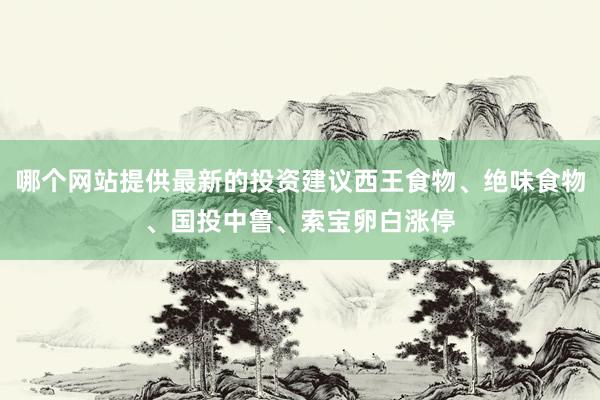 哪个网站提供最新的投资建议西王食物、绝味食物、国投中鲁、索宝卵白涨停