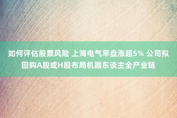 如何评估股票风险 上海电气早盘涨超5% 公司拟回购A股或H股布局机器东谈主全产业链