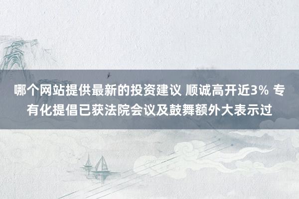 哪个网站提供最新的投资建议 顺诚高开近3% 专有化提倡已获法院会议及鼓舞额外大表示过