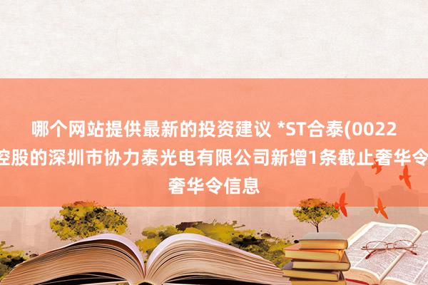 哪个网站提供最新的投资建议 *ST合泰(002217)控股的深圳市协力泰光电有限公司新增1条截止奢华令信息