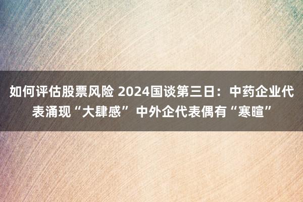 如何评估股票风险 2024国谈第三日：中药企业代表涌现“大肆感” 中外企代表偶有“寒暄”