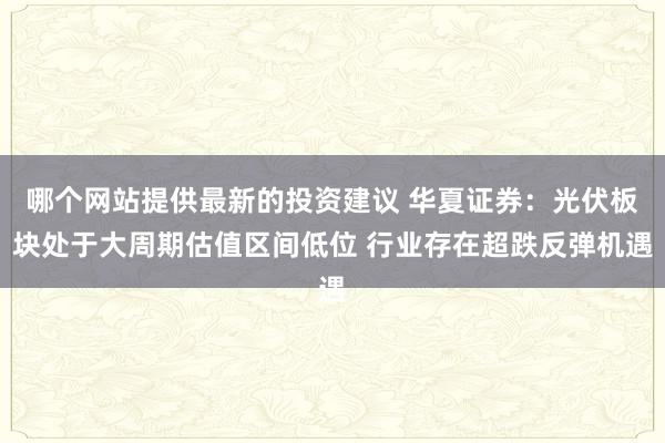 哪个网站提供最新的投资建议 华夏证券：光伏板块处于大周期估值区间低位 行业存在超跌反弹机遇