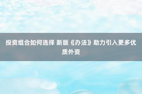 投资组合如何选择 新版《办法》助力引入更多优质外资