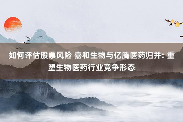 如何评估股票风险 嘉和生物与亿腾医药归并: 重塑生物医药行业竞争形态