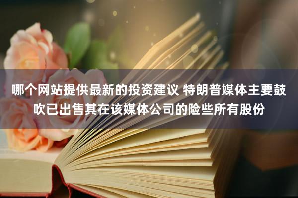 哪个网站提供最新的投资建议 特朗普媒体主要鼓吹已出售其在该媒体公司的险些所有股份