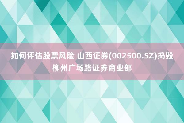 如何评估股票风险 山西证券(002500.SZ)捣毁柳州广场路证券商业部