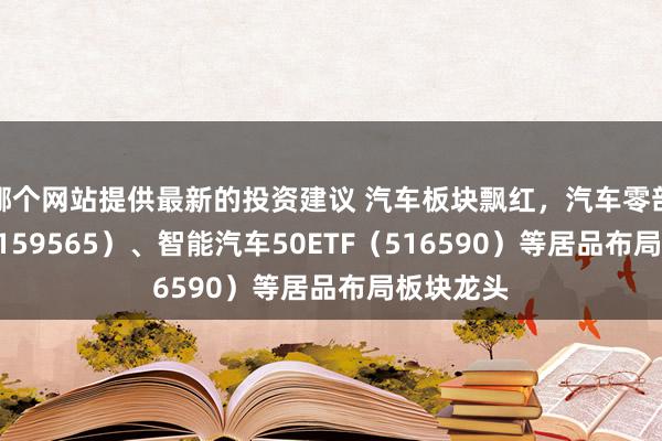 哪个网站提供最新的投资建议 汽车板块飘红，汽车零部件ETF（159565）、智能汽车50ETF（516590）等居品布局板块龙头