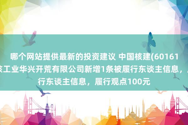 哪个网站提供最新的投资建议 中国核建(601611)控股的中国核工业华兴开荒有限公司新增1条被履行东谈主信息，履行观点100元