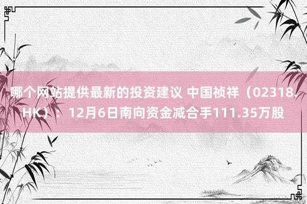 哪个网站提供最新的投资建议 中国祯祥（02318.HK）：12月6日南向资金减合手111.35万股