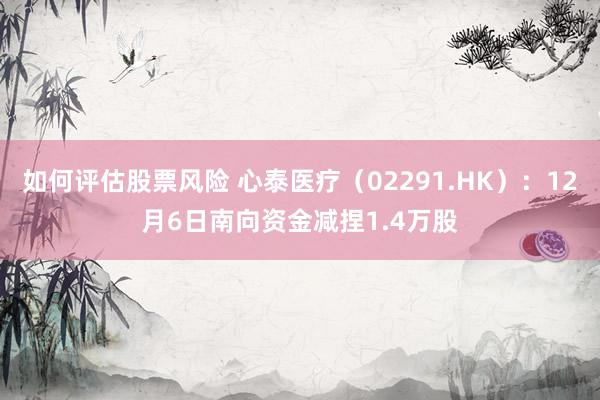 如何评估股票风险 心泰医疗（02291.HK）：12月6日南向资金减捏1.4万股