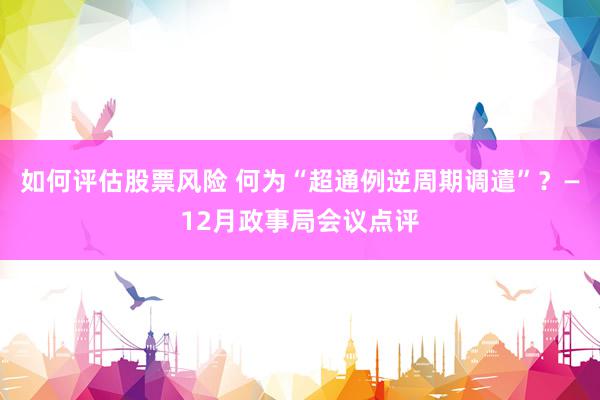 如何评估股票风险 何为“超通例逆周期调遣”？—12月政事局会议点评