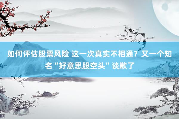 如何评估股票风险 这一次真实不相通？又一个知名“好意思股空头”谈歉了