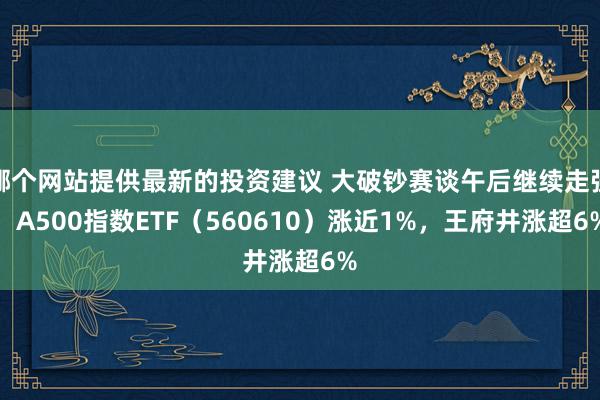 哪个网站提供最新的投资建议 大破钞赛谈午后继续走强，A500指数ETF（560610）涨近1%，王府井涨超6%