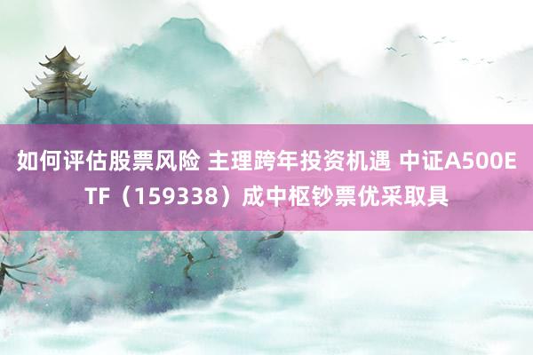 如何评估股票风险 主理跨年投资机遇 中证A500ETF（159338）成中枢钞票优采取具