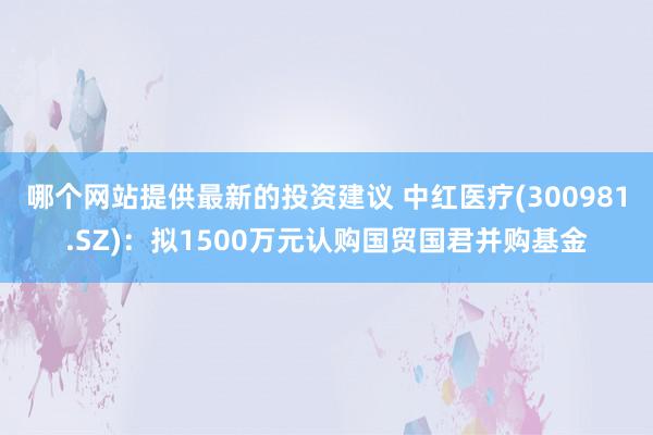 哪个网站提供最新的投资建议 中红医疗(300981.SZ)：拟1500万元认购国贸国君并购基金