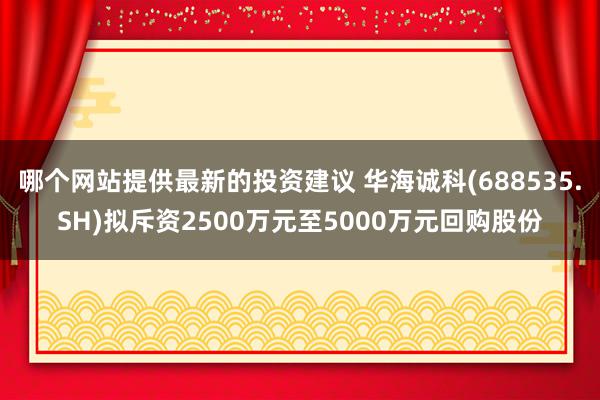 哪个网站提供最新的投资建议 华海诚科(688535.SH)拟斥资2500万元至5000万元回购股份