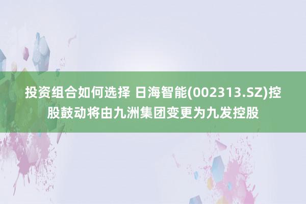 投资组合如何选择 日海智能(002313.SZ)控股鼓动将由九洲集团变更为九发控股