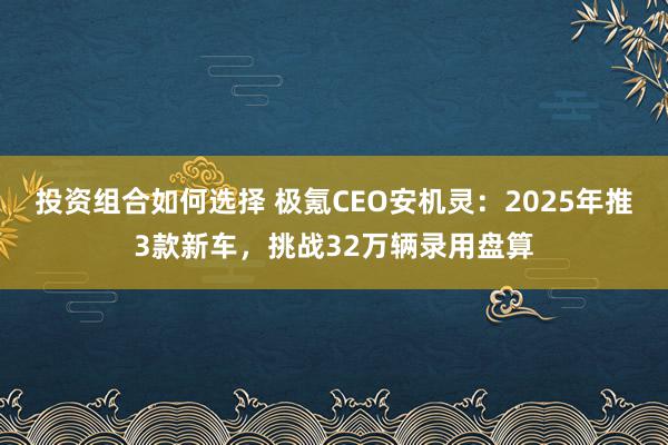 投资组合如何选择 极氪CEO安机灵：2025年推3款新车，挑战32万辆录用盘算