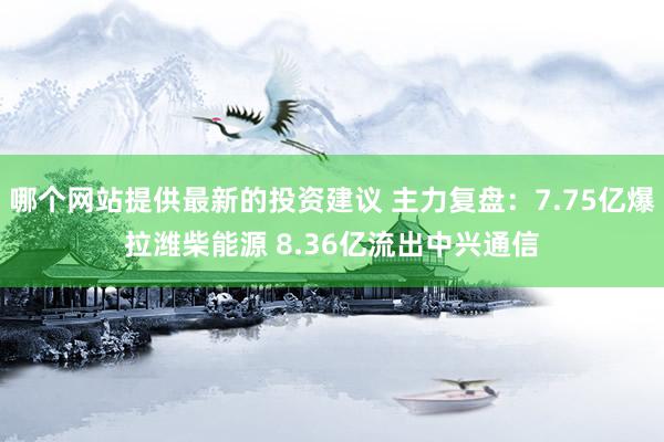 哪个网站提供最新的投资建议 主力复盘：7.75亿爆拉潍柴能源 8.36亿流出中兴通信