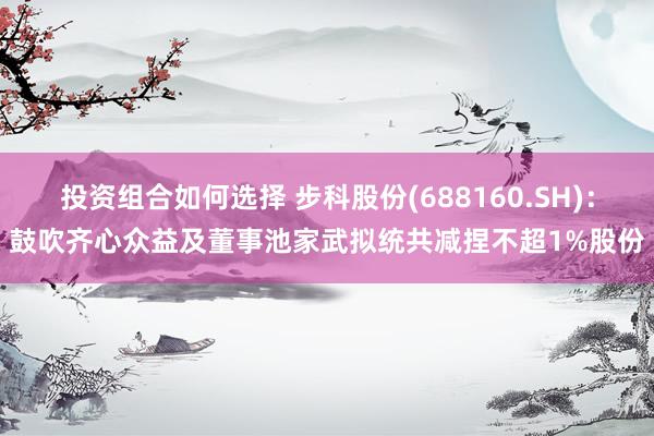 投资组合如何选择 步科股份(688160.SH)：鼓吹齐心众益及董事池家武拟统共减捏不超1%股份