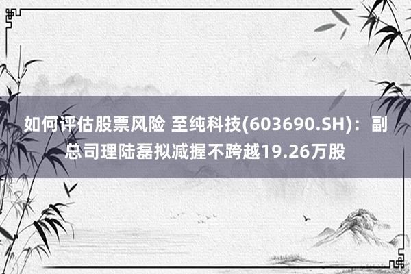 如何评估股票风险 至纯科技(603690.SH)：副总司理陆磊拟减握不跨越19.26万股