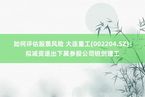 如何评估股票风险 大连重工(002204.SZ)：拟减资退出下属参股公司锐创理工