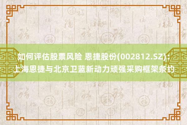 如何评估股票风险 恩捷股份(002812.SZ)：上海恩捷与北京卫蓝新动力顽强采购框架条约