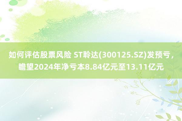 如何评估股票风险 ST聆达(300125.SZ)发预亏，瞻望2024年净亏本8.84亿元至13.11亿元