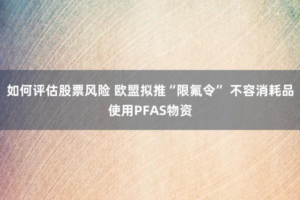 如何评估股票风险 欧盟拟推“限氟令” 不容消耗品使用PFAS物资