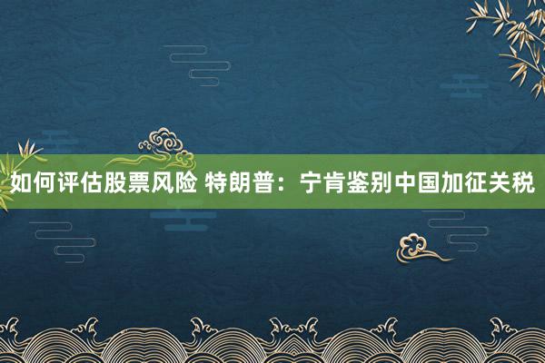 如何评估股票风险 特朗普：宁肯鉴别中国加征关税