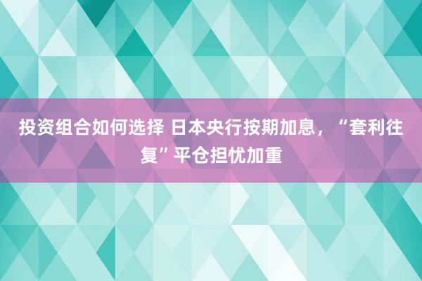 投资组合如何选择 日本央行按期加息，“套利往复”平仓担忧加重