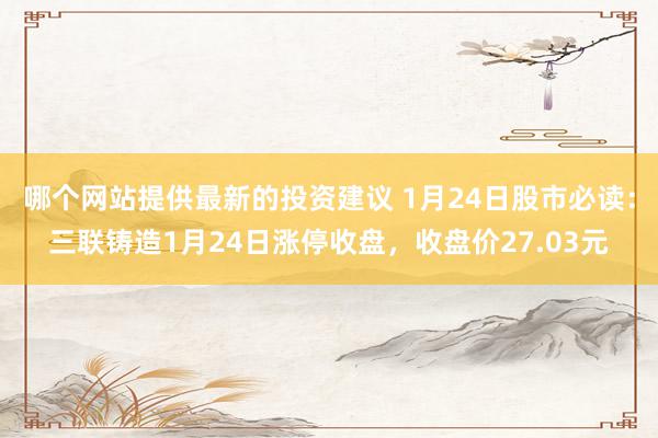 哪个网站提供最新的投资建议 1月24日股市必读：三联铸造1月24日涨停收盘，收盘价27.03元