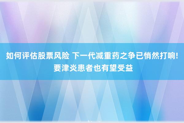 如何评估股票风险 下一代减重药之争已悄然打响! 要津炎患者也有望受益