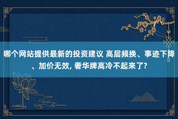 哪个网站提供最新的投资建议 高层频换、事迹下降、加价无效, 奢华牌高冷不起来了?