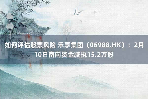 如何评估股票风险 乐享集团（06988.HK）：2月10日南向资金减执15.2万股