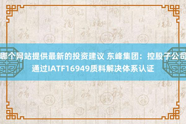 哪个网站提供最新的投资建议 东峰集团：控股子公司通过IATF16949质料解决体系认证