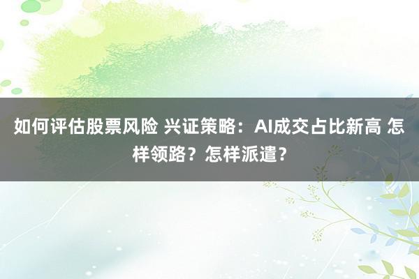 如何评估股票风险 兴证策略：AI成交占比新高 怎样领路？怎样派遣？