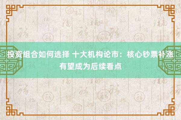 投资组合如何选择 十大机构论市：核心钞票补涨有望成为后续看点