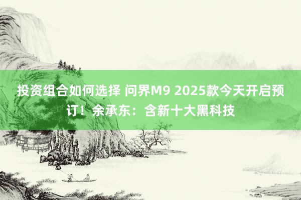 投资组合如何选择 问界M9 2025款今天开启预订！余承东：含新十大黑科技