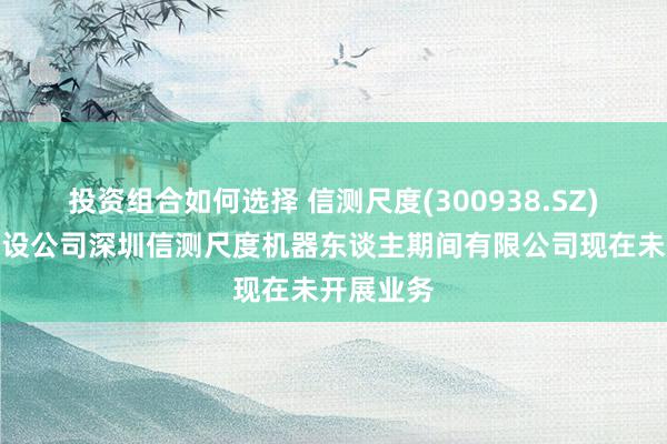 投资组合如何选择 信测尺度(300938.SZ)：合伙建设公司深圳信测尺度机器东谈主期间有限公司现在未开展业务