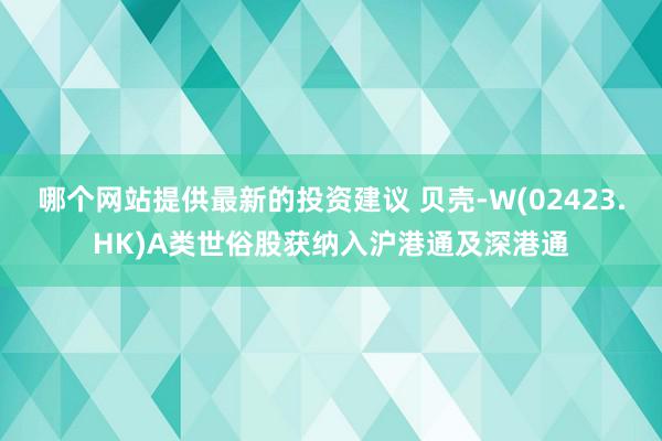 哪个网站提供最新的投资建议 贝壳-W(02423.HK)A类世俗股获纳入沪港通及深港通