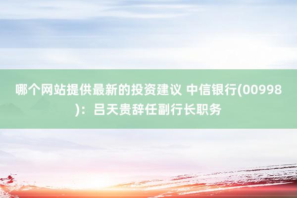 哪个网站提供最新的投资建议 中信银行(00998)：吕天贵辞任副行长职务