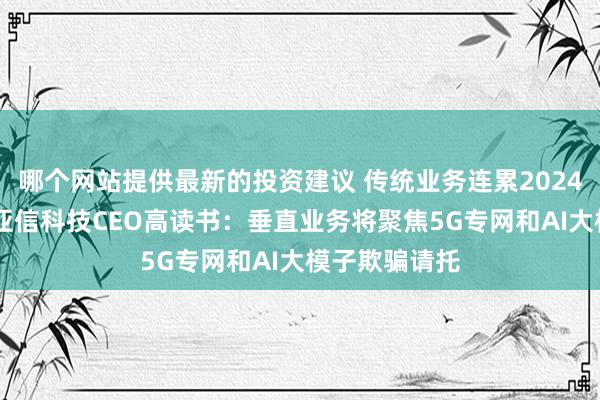 哪个网站提供最新的投资建议 传统业务连累2024年功绩进展 亚信科技CEO高读书：垂直业务将聚焦5G专网和AI大模子欺骗请托