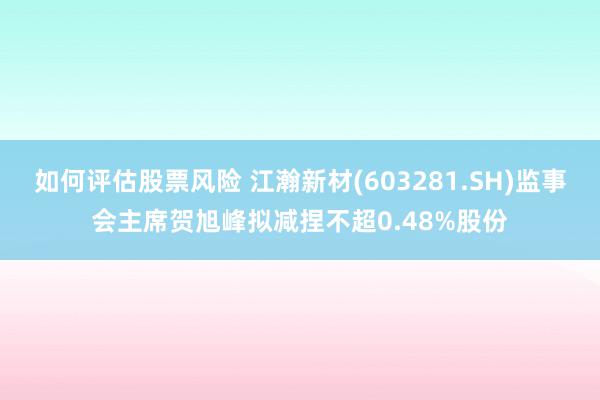 如何评估股票风险 江瀚新材(603281.SH)监事会主席贺旭峰拟减捏不超0.48%股份