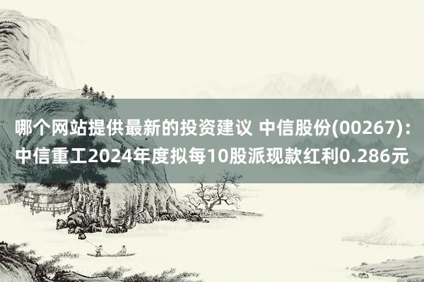 哪个网站提供最新的投资建议 中信股份(00267)：中信重工2024年度拟每10股派现款红利0.286元