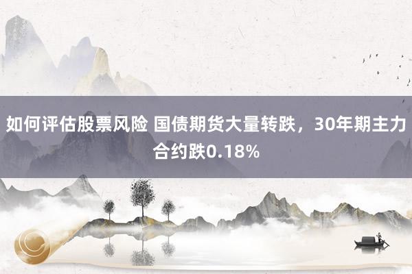 如何评估股票风险 国债期货大量转跌，30年期主力合约跌0.18%