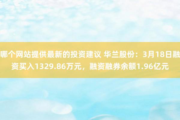 哪个网站提供最新的投资建议 华兰股份：3月18日融资买入1329.86万元，融资融券余额1.96亿元