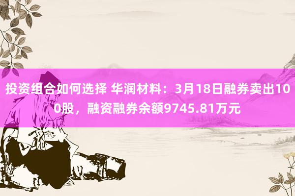 投资组合如何选择 华润材料：3月18日融券卖出100股，融资融券余额9745.81万元